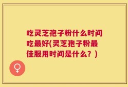 吃灵芝孢子粉什么时间吃最好(灵芝孢子粉最佳服用时间是什么？)