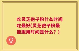 吃灵芝孢子粉什么时间吃最好(灵芝孢子粉最佳服用时间是什么？)