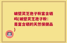 破壁灵芝孢子粉富含硒吗(破壁灵芝孢子粉：是富含硒的天然保健品)