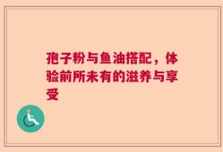 孢子粉与鱼油搭配，体验前所未有的滋养与享受