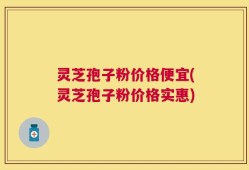 灵芝孢子粉价格便宜(灵芝孢子粉价格实惠)
