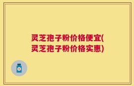 灵芝孢子粉价格便宜(灵芝孢子粉价格实惠)