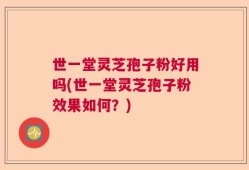 世一堂灵芝孢子粉好用吗(世一堂灵芝孢子粉效果如何？)