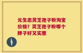 元生态灵芝孢子粉淘宝价格？灵芝孢子粉哪个牌子好又实惠