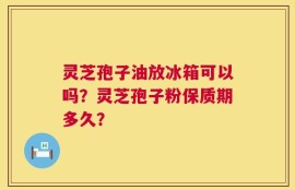 灵芝孢子油放冰箱可以吗？灵芝孢子粉保质期多久？