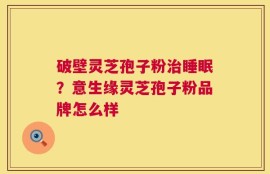 破壁灵芝孢子粉治睡眠？意生缘灵芝孢子粉品牌怎么样