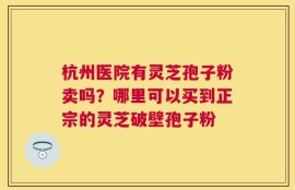 杭州医院有灵芝孢子粉卖吗？哪里可以买到正宗的灵芝破壁孢子粉