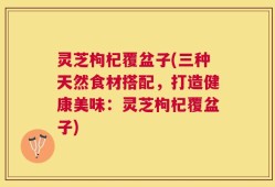 灵芝枸杞覆盆子(三种天然食材搭配，打造健康美味：灵芝枸杞覆盆子)