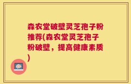 森农堂破壁灵芝孢子粉推荐(森农堂灵芝孢子粉破壁，提高健康素质)