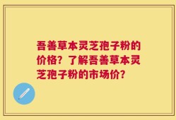 吾善草本灵芝孢子粉的价格？了解吾善草本灵芝孢子粉的市场价？