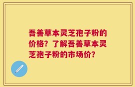 吾善草本灵芝孢子粉的价格？了解吾善草本灵芝孢子粉的市场价？