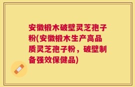 安徽椴木破壁灵芝孢子粉(安徽椴木生产高品质灵芝孢子粉，破壁制备强效保健品)