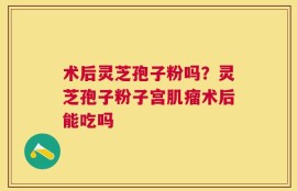 术后灵芝孢子粉吗？灵芝孢子粉子宫肌瘤术后能吃吗