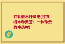 打孔椴木种灵芝(打孔椴木种灵芝：一种珍贵的中药材)