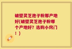 破壁灵芝孢子粉那产地好(破壁灵芝孢子粉哪个产地好？选购小窍门！)