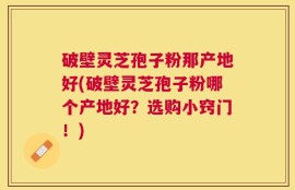 破壁灵芝孢子粉那产地好(破壁灵芝孢子粉哪个产地好？选购小窍门！)