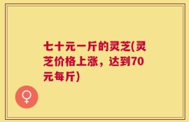 七十元一斤的灵芝(灵芝价格上涨，达到70元每斤)