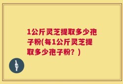 1公斤灵芝提取多少孢子粉(每1公斤灵芝提取多少孢子粉？)