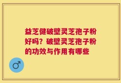 益芝健破壁灵芝孢子粉好吗？破壁灵芝孢子粉的功效与作用有哪些