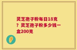灵芝孢子粉每日18克？灵芝孢子粉多少钱一盒200克