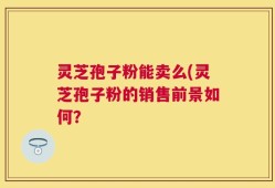 灵芝孢子粉能卖么(灵芝孢子粉的销售前景如何？