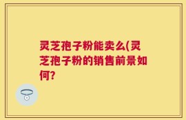 灵芝孢子粉能卖么(灵芝孢子粉的销售前景如何？