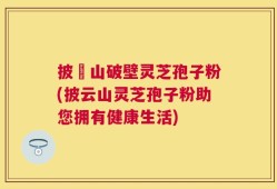 披雲山破壁灵芝孢子粉(披云山灵芝孢子粉助您拥有健康生活)
