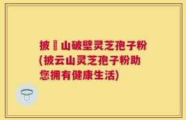 披雲山破壁灵芝孢子粉(披云山灵芝孢子粉助您拥有健康生活)