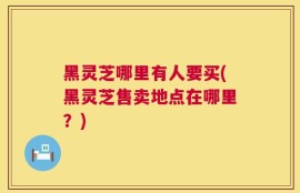 黑灵芝哪里有人要买(黑灵芝售卖地点在哪里？)