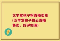 芝丰堂孢子粉直播卖货(芝丰堂孢子粉云直播售卖，好评如潮)