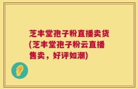 芝丰堂孢子粉直播卖货(芝丰堂孢子粉云直播售卖，好评如潮)