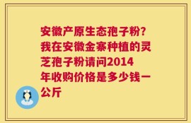 安徽产原生态孢子粉？我在安徽金寨种植的灵芝孢子粉请问2014年收购价格是多少钱一公斤