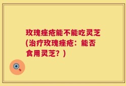 玫瑰痤疮能不能吃灵芝(治疗玫瑰痤疮：能否食用灵芝？)