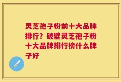 灵芝孢子粉前十大品牌排行？破壁灵芝孢子粉十大品牌排行榜什么牌子好