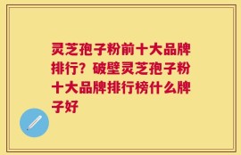 灵芝孢子粉前十大品牌排行？破壁灵芝孢子粉十大品牌排行榜什么牌子好