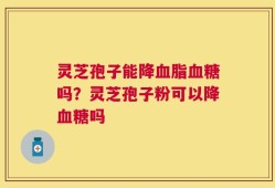 灵芝孢子能降血脂血糖吗？灵芝孢子粉可以降血糖吗