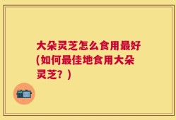大朵灵芝怎么食用最好(如何最佳地食用大朵灵芝？)