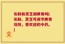 石斛和灵芝调脾胃吗(石斛、灵芝可调节脾胃功效，受欢迎的中药。)