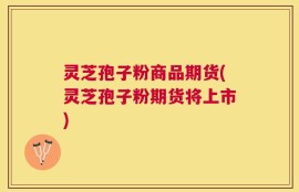 灵芝孢子粉商品期货(灵芝孢子粉期货将上市)