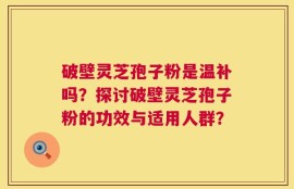 破壁灵芝孢子粉是温补吗？探讨破壁灵芝孢子粉的功效与适用人群？
