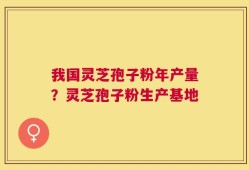 我国灵芝孢子粉年产量？灵芝孢子粉生产基地