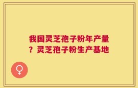 我国灵芝孢子粉年产量？灵芝孢子粉生产基地
