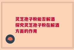 灵芝孢子粉能否解酒 探究灵芝孢子粉在解酒方面的作用