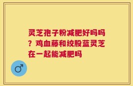 灵芝孢子粉减肥好吗吗？鸡血藤和绞股蓝灵芝在一起能减肥吗
