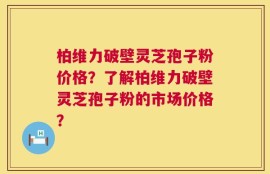 柏维力破壁灵芝孢子粉价格？了解柏维力破壁灵芝孢子粉的市场价格？