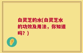 白灵芝的水(白灵芝水的功效及用法，你知道吗？)