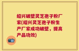 绍兴破壁灵芝孢子粉厂家(绍兴灵芝孢子粉生产厂家成功破壁，提高产品功效)