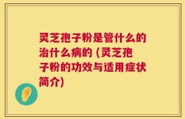 灵芝孢子粉是管什么的治什么病的 (灵芝孢子粉的功效与适用症状简介)