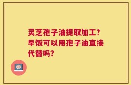 灵芝孢子油提取加工？早饭可以用孢子油直接代替吗？