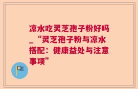 凉水吃灵芝孢子粉好吗_“灵芝孢子粉与凉水搭配：健康益处与注意事项”
